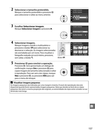 157
u
2 Seleccionar o tamanho pretendido.
Marque o tamanho pretendido e pressione J
para seleccionar e voltar ao menu anterior.
3 Escolher Seleccionar imagem.
Marque Seleccionar imagem e pressione 2.
4 Seleccionar imagens.
Marque imagens usando o multisseletor e
pressione o botão W para seleccionar ou
desmarcar a selecção. As imagens seleccionadas
são assinaladas por um ícone. Para visualizar a
fotografia realçada em ecrã inteiro, pressione,
sem soltar, o botão X.
5 Pressionar J para concluir a operação.
Pressione J. Será apresentado um diálogo de
confirmação: marque Sim e pressione J para
copiarimagensdotamanhoseleccionado evoltar
à reprodução. Para sair sem criar cópias, marque
Não e pressione J, ou pressione G para sair
para o menu de retoque.
A Visualizar imagens pequenas
As imagens pequenas são indicadas por uma margem cinzenta. O zoom de reprodução não está
disponível quando forem apresentadas imagens pequenas. Note que devido ao facto de as cópias
pequenas não terem a mesma proporção das originais, as extremidades da cópia serão cortadas na sua
dimensão mais longa.
Botão W
 