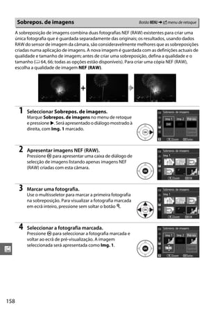 158
u
A sobreposição de imagens combina duas fotografias NEF (RAW) existentes para criar uma
única fotografia que é guardada separadamente das originais; os resultados, usando dados
RAW do sensor de imagem da câmara, são consideravelmente melhores que as sobreposições
criadas numa aplicação de imagens. A nova imagem é guardada com as definições actuais de
qualidade e tamanho de imagem; antes de criar uma sobreposição, defina a qualidade e o
tamanho (0 64, 66; todas as opções estão disponíveis). Para criar uma cópia NEF (RAW),
escolha a qualidade de imagem NEF (RAW).
1 Seleccionar Sobrepos. de imagens.
Marque Sobrepos. de imagens no menu de retoque
e pressione 2. Será apresentado o diálogo mostrado à
direita, com Img. 1 marcado.
2 Apresentar imagens NEF (RAW).
Pressione J para apresentar uma caixa de diálogo de
selecção de imagens listando apenas imagens NEF
(RAW) criadas com esta câmara.
3 Marcar uma fotografia.
Use o multisseletor para marcar a primeira fotografia
na sobreposição. Para visualizar a fotografia marcada
em ecrã inteiro, pressione sem soltar o botão X.
4 Seleccionar a fotografia marcada.
Pressione J para seleccionar a fotografia marcada e
voltar ao ecrã de pré-visualização. A imagem
seleccionada será apresentada como Img. 1.
Sobrepos. de imagens Botão G ➜ N menu de retoque
+
 