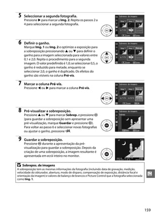 159
u
5 Seleccionar a segunda fotografia.
Pressione 2 para marcar a Img. 2. Repita os passos 2 a
4 para seleccionar a segunda fotografia.
6 Definir o ganho.
Marque Img. 1 ou Img. 2 e optimize a exposição para
a sobreposição pressionando 1 ou 3 para definir o
ganho para a imagem seleccionada para valores entre
0,1 e 2,0. Repita o procedimento para a segunda
imagem. O valor predefinido é 1,0; se seleccionar 0,5, o
ganho é reduzido para metade, enquanto se
seleccionar 2,0, o ganho é duplicado. Os efeitos do
ganho são visíveis na coluna Pré-vis.
7 Marcar a coluna Pré-vis.
Pressione 4 ou 2 para marcar a coluna Pré-vis.
8 Pré-visualizar a sobreposição.
Pressione 1 ou 3 para marcar Sobrep. e pressione J
(para guardar a sobreposição sem apresentar uma
pré-visualização, marque Guardar e pressione J).
Para voltar ao passo 6 e seleccionar novas fotografias
ou ajustar o ganho, pressione W.
9 Guardar a sobreposição.
Pressione J durante a apresentação da pré-
visualização para guardar a sobreposição. Depois da
criação de uma sobreposição, a imagem resultante é
apresentada em ecrã inteiro no monitor.
D Sobrepos. de imagens
A sobreposição tem as mesmas informações da fotografia (incluindo data de gravação, medição,
velocidade do obturador, abertura, modo de disparo, compensação de exposição, distância focal e
orientação da imagem) e valores de balanço de brancos e Picture Control que a fotografia seleccionada
como Img. 1.
 