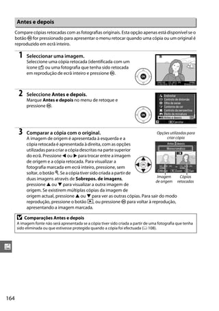 164
u
Compare cópias retocadas com as fotografias originais. Esta opção apenas está disponível se o
botão J for pressionado para apresentar o menu retocar quando uma cópia ou um original é
reproduzido em ecrã inteiro.
1 Seleccionar uma imagem.
Seleccione uma cópia retocada (identificada com um
ícone N) ou uma fotografia que tenha sido retocada
em reprodução de ecrã inteiro e pressione J.
2 Seleccione Antes e depois.
Marque Antes e depois no menu de retoque e
pressione J.
3 Comparar a cópia com o original.
A imagem de origem é apresentada à esquerda e a
cópia retocada é apresentada à direita, com as opções
utilizadas para criar a cópia descritas na parte superior
do ecrã. Pressione 4 ou 2 para trocar entre a imagem
de origem e a cópia retocada. Para visualizar a
fotografia marcada em ecrã inteiro, pressione, sem
soltar, o botão X. Se a cópia tiver sido criada a partir de
duas imagens através de Sobrepos. de imagens,
pressione 1 ou 3 para visualizar a outra imagem de
origem. Se existirem múltiplas cópias da imagem de
origem actual, pressione 1 ou 3 para ver as outras cópias. Para sair do modo
reprodução, pressione o botão K, ou pressione J para voltar à reprodução,
apresentando a imagem marcada.
Antes e depois
D Comparações Antes e depois
A imagem fonte não será apresentada se a cópia tiver sido criada a partir de uma fotografia que tenha
sido eliminada ou que estivesse protegida quando a cópia foi efectuada (0 108).
Opções utilizadas para
criar cópia
Imagem
de origem
Cópias
retocadas
 