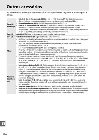176
n
Outros acessórios
No momento da elaboração deste manual, estão disponíveis os seguintes acessórios para a
D3100.
Fontes de
alimentação
• Bateria de iões de lítio recarregável EN-EL14 (0 14–15): Baterias EN-EL14 adicionais estão
disponíveis em revendedores locais e representantes autorizados da Nikon.
• Carregador de baterias MH-24 (0 14): Recarregar baterias EN-EL14.
• Conector de alimentação EP-5A, adaptador CA EH-5a: Estes acessórios podem ser usados para
alimentar a câmara durante períodos prolongados (também podem ser usados
adaptadores CA EH-5). É necessário um conector de alimentação EP-5A para ligar a câmara
ao EH-5a ou EH-5; consulte a página 178 para mais informações.
Cabo USB Cabo USB UC-E4: Ligar a câmara a um computador ou impressora.
Cabo A/V Cabo de áudio e vídeo EG-D2: Ligar a câmara a uma televisão.
Filtros
• Os filtros destinados a fotografia com efeitos especiais poderão interferir com a focagem
automática ou o telémetro eletrónico.
• A D3100 não pode ser utilizada com filtros de polarização linear. Use antes filtros
polarizantes circulares C-PL ou C-PL II.
• São recomendados os filtros NC para proteção da objetiva.
• Para impedir a ocorrência de imagens fantasmas, não se recomenda a utilização de filtros
quando o motivo estiver enquadrado com uma luz brilhante no fundo ou quando existir
uma fonte de luz brilhante no enquadramento.
• É recomendada a medição central ponderada com filtros com fatores de exposição
(fatores de filtro) superiores a 1× (Y44, Y48, Y52, O56, R60, X0, X1, C-PL, ND2S, ND4, ND4S,
ND8, ND8S, ND400, A2, A12, B2, B8, B12). Consulte o manual do filtro para obter mais
informações.
Acessórios
da ocular do
visor
• Lentes de correção da ocular DK-20C: As lentes estão disponíveis com as dioptrias –5, –4, –3, –2,
0, +0,5, +1, +2, e +3 m–1 quando o ajuste dióptrico da câmara estiver na posição neutra
(–1 m–1). Utilize as lentes de correcção da ocular apenas se não for possível efectuar a
focagem pretendida com o controlo do ajuste dióptrico incorporado (–1,7 a +0,5 m–1).
Teste as lentes de correcção da ocular antes de as adquirir para garantir que é possível
obter a focagem pretendida. A ocular de borracha não pode ser usada com lentes de
correcção da ocular.
• Lente de ampliação DG-2: A DG-2 amplia a cena apresentada no centro do visor para uma
maior precisão durante a focagem. É necessário um adaptador para a ocular (disponível
em separado).
• Adaptador para ocular DK-22: O DK-22 é usado para instalar a lente de ampliação DG-2.
• Adaptador de visualização em ângulo reto DR-6: O DR-6 é instalado na ocular do visor em ângulo
recto, permitindo que a imagem do visor seja visualizada em ângulo recto relativamente à
objectiva (por exemplo, directamente de cima quando a câmara está na horizontal).
 