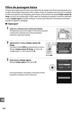 180
n
Filtro de passagem baixa
O sensor de imagem que funciona como elemento de imagem da câmara está equipado com
um filtro de passagem baixa para evitar o efeito moiré. Se suspeitar que existe pó ou sujidade
no filtro que aparece nas fotografias, pode limpar o filtro através da opção Limpar sensor de
imag. no menu de configuração. O filtro pode ser limpado em qualquer momento utilizando
a opção Limpar agora ou pode configurar a câmara para efectuar uma limpeza automática
quando for ligada ou desligada.
❚❚ “Limparagora”
1 Colocar a câmara com a base para baixo.
A limpeza do sensor de imagem é mais eficaz quando
a câmara for colocada com a base para baixo,
conforme mostrado à direita.
2 Apresentar o menu Limpar sensor de
imag..
Pressione o botão G para apresentar os menus.
Marque Limpar sensor de imag. no menu de
configuração (0 136) e pressione 2.
3 Seleccionar Limpar agora.
Marque Limpar agora e pressione J.
Será apresentada a mensagem mostrada à direita
enquanto a limpeza estiver a decorrer.
Botão G
 