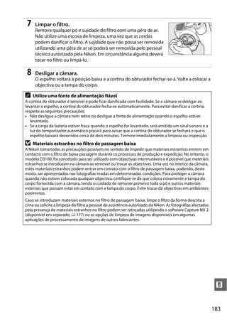 183
n
7 Limpar o filtro.
Remova qualquer pó e sujidade do filtro com uma pêra de ar.
Não utilize uma escova de limpeza, uma vez que as cerdas
podem danificar o filtro. A sujidade que não possa ser removida
utilizando uma pêra de ar só poderá ser removida pelo pessoal
técnico autorizado pela Nikon. Em circunstância alguma deverá
tocar no filtro ou limpá-lo.
8 Desligar a câmara.
O espelho voltará à posição baixa e a cortina do obturador fechar-se-á. Volte a colocar a
objectiva ou a tampa do corpo.
A Utilize uma fonte de alimentação fiável
A cortina do obturador é sensível e pode ficar danificada com facilidade. Se a câmara se desligar ao
levantar o espelho, a cortina do obturador fecha-se automaticamente. Para evitar danificar a cortina,
respeite as seguintes precauções:
• Não desligue a câmara nem retire ou desligue a fonte de alimentação quando o espelho estiver
levantado.
• Se a carga da bateria estiver fraca quando o espelho for levantado, será emitido um sinal sonoro e a
luz do temporizador automático piscará para avisar que a cortina do obturador se fechará e que o
espelho baixará decorridos cerca de dois minutos. Termine imediatamente a limpeza ou inspecção.
D Materiais estranhos no filtro de passagem baixa
A Nikon toma todas as precauções possíveis no sentido de impedir que materiais estranhos entrem em
contacto com o filtro de baixa passagem durante os processos de produção e expedição. No entanto, o
modelo D3100, foi concebido para ser utilizado com objectivas intermutáveis e é possível que materiais
estranhos se introduzam na câmara ao remover ou trocar as objectivas. Uma vez no interior da câmara,
estes materiais estranhos podem entrar em contato com o filtro de passagem baixa, podendo, deste
modo, ser apresentados nas fotografias tiradas em determinadas condições. Para proteger a câmara
quando não estiver colocada qualquer objectiva, certifique-se de que coloca novamente a tampa do
corpo fornecida com a câmara, tendo o cuidado de remover primeiro toda o pó e outros materiais
externos que possam estar em contato com a tampa do corpo. Evite trocar de objectivas em ambientes
poeirentos.
Caso se introduzam materiais externos no filtro de passagem baixa, limpe o filtro da forma descrita a
cima ou solicite a limpeza do filtro a pessoal de assistência autorizado da Nikon. As fotografias afectadas
pela presença de materiais estranhos no filtro podem ser retocadas utilizando o software Capture NX 2
(disponível em separado; 0 177) ou as opções de limpeza de imagens disponíveis em algumas
aplicações de processamento de imagens de outros fabricantes.
 