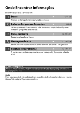 Onde Encontrar Informações
Encontre o que está à procura em:
A Para Sua Segurança
Antes de utilizar a câmara pela primeira vez, leia as instruções de segurança em “Para Sua
Segurança” (0 ix–xiv).
Ajuda
Use o recurso de ajuda integrado da câmara para obter ajuda sobre os itens do menu e outros
tópicos. Veja a página 11 para obter detalhes.
i Índice ➜ 0 iv–viii
Procure os itens pelo nome de função ou menu.
i Índice de Perguntas e Respostas ➜ 0 ii–iii
Sabe o que deseja fazer, mas não sabe o nome da função? Identifique no
índice de “perguntas e respostas”.
i Índice remissivo ➜ 0 205–207
Pesquise pela palavra-chave.
i Mensagens de erro ➜ 0 192–194
Se um aviso for exibido no visor ou no monitor, encontre a solução aqui.
i Resolução de problemas ➜ 0 188–191
A câmara apresenta um comportamento inesperado? Encontre a solução
aqui.
 