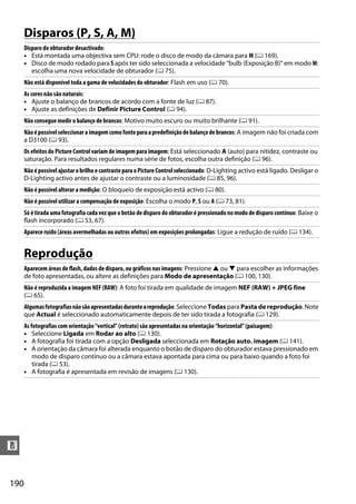 190
n
Disparos (P, S, A, M)
Reprodução
Disparo do obturador desactivado:
• Está montada uma objectiva sem CPU: rode o disco de modo da câmara para M (0 169).
• Disco de modo rodado para S após ter sido seleccionada a velocidade “bulb (Exposição B)” em modo M:
escolha uma nova velocidade de obturador (0 75).
Não está disponível toda a gama de velocidades do obturador: Flash em uso (0 70).
As cores não são naturais:
• Ajuste o balanço de brancos de acordo com a fonte de luz (0 87).
• Ajuste as definições de Definir Picture Control (0 94).
Não consegue medir o balanço de brancos: Motivo muito escuro ou muito brilhante (0 91).
Nãoépossívelseleccionaraimagemcomofonteparaapredefiniçãodebalançodebrancos: A imagem não foi criada com
a D3100 (0 93).
Os efeitos do Picture Control variam de imagem para imagem: Está seleccionado A (auto) para nitidez, contraste ou
saturação. Para resultados regulares numa série de fotos, escolha outra definição (0 96).
Não épossível ajustar o brilho e contrasteparao Picture Control seleccionado: D-Lighting activo está ligado. Desligar o
D-Lighting activo antes de ajustar o contraste ou a luminosidade (0 85, 96).
Não é possível alterar a medição: O bloqueio de exposição está activo (0 80).
Não é possível utilizar a compensação de exposição: Escolha o modo P, S ou A (0 73, 81).
Só é tirada uma fotografia cada vez que o botão de disparodo obturador é pressionadono modo de disparo contínuo: Baixe o
flash incorporado (0 53, 67).
Aparece ruído (áreas avermelhadas ou outros efeitos) em exposições prolongadas: Ligue a redução de ruído (0 134).
Aparecem áreas de flash, dados de disparo, ou gráficos nas imagens: Pressione 1 ou 3 para escolher as informações
de foto apresentadas, ou altere as definições para Modo de apresentação (0 100, 130).
Não é reproduzida a imagem NEF (RAW): A foto foi tirada em qualidade de imagem NEF (RAW) + JPEG fine
(0 65).
Algumasfotografiasnãosãoapresentadasduranteareprodução: Seleccione Todas para Pasta de reprodução. Note
que Actual é seleccionado automaticamente depois de ter sido tirada a fotografia (0 129).
As fotografias com orientação “vertical” (retrato) são apresentadas na orientação “horizontal” (paisagem):
• Seleccione Ligada em Rodar ao alto (0 130).
• A fotografia foi tirada com a opção Desligada seleccionada em Rotação auto. imagem (0 141).
• A orientação da câmara foi alterada enquanto o botão de disparo do obturador estava pressionado em
modo de disparo contínuo ou a câmara estava apontada para cima ou para baixo quando a foto foi
tirada (0 53).
• A fotografia é apresentada em revisão de imagens (0 130).
 
