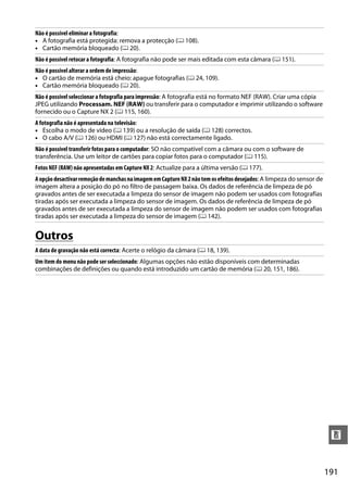 191
n
Outros
Não é possível eliminar a fotografia:
• A fotografia está protegida: remova a protecção (0 108).
• Cartão memória bloqueado (0 20).
Não é possível retocar a fotografia: A fotografia não pode ser mais editada com esta câmara (0 151).
Não é possível alterar a ordem de impressão:
• O cartão de memória está cheio: apague fotografias (0 24, 109).
• Cartão memória bloqueado (0 20).
Não é possível seleccionar a fotografia para impressão: A fotografia está no formato NEF (RAW). Criar uma cópia
JPEG utilizando Processam. NEF (RAW) ou transferir para o computador e imprimir utilizando o software
fornecido ou o Capture NX 2 (0 115, 160).
A fotografia não é apresentada na televisão:
• Escolha o modo de vídeo (0 139) ou a resolução de saída (0 128) correctos.
• O cabo A/V (0 126) ou HDMI (0 127) não está correctamente ligado.
Não é possível transferir fotos para o computador: SO não compatível com a câmara ou com o software de
transferência. Use um leitor de cartões para copiar fotos para o computador (0 115).
Fotos NEF (RAW) não apresentadas em Capture NX 2: Actualize para a última versão (0 177).
AopçãodesactivarremoçãodemanchasnaimagememCaptureNX2nãotemosefeitosdesejados: A limpeza do sensor de
imagem altera a posição do pó no filtro de passagem baixa. Os dados de referência de limpeza de pó
gravados antes de ser executada a limpeza do sensor de imagem não podem ser usados com fotografias
tiradas após ser executada a limpeza do sensor de imagem. Os dados de referência de limpeza de pó
gravados antes de ser executada a limpeza do sensor de imagem não podem ser usados com fotografias
tiradas após ser executada a limpeza do sensor de imagem (0 142).
A data de gravação não está correcta: Acerte o relógio da câmara (0 18, 139).
Um item do menu não pode ser seleccionado: Algumas opções não estão disponíveis com determinadas
combinações de definições ou quando está introduzido um cartão de memória (0 20, 151, 186).
 