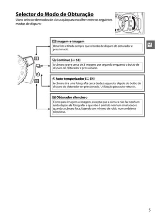 5
X
Selector do Modo de Obturação
Use o selector de modos de obturação para escolher entre os seguintes
modos de disparo:
8 Imagem-a-imagem
Uma foto é tirada sempre que o botão de disparo do obturador é
pressionado.
I Contínuo (0 53)
A câmara grava cerca de 3 imagens por segundo enquanto o botão de
disparo do obturador é pressionado.
E Auto-temporizador (0 54)
A câmara tira uma fotografia cerca de dez segundos depois do botão de
disparo do obturador ser pressionado. Utilização para auto-retratos.
J Obturador silencioso
Como para imagem-a-imagem, excepto que a câmara não faz nenhum
ruído depois de fotografar e que não é emitido nenhum sinal sonoro
quando a câmara foca, fazendo um mínimo de ruído num ambiente
silencioso.
 