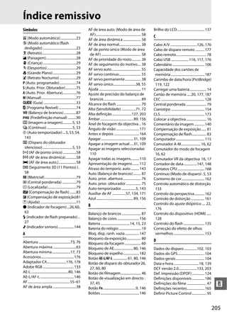 205
n
Índice remissivo
Símbolos
i (Modo automático)...................23
j (Modo automático (flash
desligado)........................................23
k (Retrato).........................................28
l (Paisagem)....................................28
p (Criança)........................................29
m (Desportos)...................................29
n (Grande Plano)............................29
o (Retrato Nocturno) ....................29
P (Auto. programado)....................74
S (Auto. Prior. Obturador).............75
A (Auto. Prior. Abertura)................76
M (Manual).........................................77
g (Guia) .......................................33
U (Programa flexível).....................74
m (Balanço de brancos)...............87
L (Predefinição manual) ..........90
8 (Imagem-a-imagem)...........5, 53
I (Contínuo) ..............................5, 53
E (Auto-temporizador) ...5,53,54,
143
J (Disparo do obturador
silencioso)...................................5, 53
c (AF de ponto único)................58
d (AF de área dinâmica).............58
e (AF de área auto.).....................58
f (Seguimento 3D (11 Pontos) ) .
58
L (Matricial)......................................79
M (Central ponderada) .................79
N (Localizada)..................................79
Y (Compensação de flash)........83
E (Compensação de exposição)81
d (Ajuda)...........................................11
I (Indicador de focagem)...26,60,
63
N (indicador de flash preparado) ..
27
3 (Indicador sonoro)...................144
A
Abertura ......................................73, 76
Abertura máxima............................63
Abertura mínima......................17, 73
Acessórios.......................................176
Adaptador CA.......................176, 178
Adobe RGB.....................................133
AE-L............................................80, 146
AE-L/AF-L ........................................146
AF..................................................55–61
AF de área ampla ............................38
AF de área auto. (Modo de área de
AF)...................................................... 58
AF de área dinâmica ..................... 58
AF de área normal.......................... 38
AF de ponto único (Modo de área
de AF) ............................................... 58
AF de prioridade do rosto........... 38
AF de seguimento do motivo.... 38
AF servo auto................................... 55
AF servo contínuo.......................... 55
AF servo permanente................... 38
AF servo único...........................38, 55
Ajuda .................................................. 11
Ajuste de precisão do balanço de
brancos............................................ 89
Alcance do flash ............................. 70
Alta (Sensibilidade) .................71, 72
Alta definição .......................127, 203
Âmbar .......................................89, 156
Anel de focagem da objectiva .. 16
Ângulo de visão............................171
Antes e depois ..............................164
Apagar ......................................31, 109
Apagar a imagem actual....31, 109
Apagar as imagens seleccionadas
110
Apagar todas as imagens..........110
Apresentação de imagens........112
Atraso do temporiz. auto..........143
Auto (Balanço de brancos) ......... 87
Auto. prior. abertura ..................... 76
Auto. prior. obturador.................. 75
Auto-temporizador .................5, 143
Auxiliar de AF ................57, 134, 171
Azul ............................................89, 156
B
Balanço de brancos....................... 87
Balanço de cores ..........................156
Bateria...................................14, 15, 23
Bateria do relógio .......................... 19
Bloq. disp. ranh. vazia.................147
Bloqueio da exposição................. 80
Bloqueio da focagem ................... 60
Bloqueio de AE.......................80, 146
Bloqueio de espelho...................182
Botão AE-L/AF-L .................61, 80, 146
Botão de disparo do obturador26,
27, 60, 80
Botão de filmagem........................ 46
Botão de visualização em directo .
37, 45
Botão Fn.......................................9, 146
Botões ..............................................146
Brilho do LCD.................................137
C
Cabo A/V ................................126, 176
Cabo de disparo remoto ...........177
Cabo remoto.................................... 78
Cabo USB .....................116, 117, 176
Calendário ......................................106
Capacidade dos cartões de
memória........................................187
Carimbo de data/hora (PictBridge)
119, 122
Carregar uma bateria.................... 14
Cartão de memória .....20, 177, 187
CEC....................................................128
Central ponderada ........................ 79
Cianotipo ........................................154
CLS.....................................................173
Colocar a objectiva........................ 16
Comentário da imagem ............140
Compensação de exposição...... 81
Compensação de flash................. 83
Computador ..................................115
Comutador A-M....................... 16, 62
Comutador do modo de focagem
16, 62
Comutador VR da objectiva 16, 17
Contador de data................147, 148
Contatos CPU ................................168
Contínuo (Modo de disparo) .5, 53
Contorno de cor ...........................162
Controlo automático de distorção
133
Controlo da perspectiva............162
Controlo de distorção ................161
Controlo do ajuste dióptrico .... 22,
176
Controlo do dispositivo (HDMI) .....
128
Controlo do flash .........................135
Correcção do efeito de olhos
vermelhos.....................................153
D
Dados do disparo................102, 103
Dados do GPS................................104
Dados gerais..................................104
Data e hora..............................18, 139
DCF versão 2.0......................133, 203
Def. impressão (DPOF)...............124
Definições disponíveis...............186
Definições do filme ....................... 47
Definições recentes.....................165
Definir Picture Control ................. 95
 