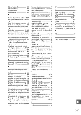 207
n
Objectiva tipo D ...........................168
Objectiva tipo G............................168
Ocular do visor.................................54
Olho de peixe................................162
P
Padrão (Definir Picture Control) 94
Paisagem (Definir Picture Control)
94
Pasta de armazenamento.........149
Pasta de reprodução...................129
Pequeno (Tamanho de imagem) ..
66
PictBridge ..............................117, 203
Picture Controls........................94, 95
Ponto de focagem....25, 38, 58, 60,
63
Predefinição manual (Balanço de
brancos).....................................87, 90
Pressionar completamente o
botão de disparo do obturador ...
26, 27
Pressionar ligeiramente o botão
de disparo do obturador.....26, 27
Preto e branco...............................154
Processamento NEF (RAW).......160
Programa flexível............................74
Programação automática ............74
Proteger fotografias....................108
Q
Qualidade (Definições do filme)47
Qualidade de imagem ..................64
R
Radiação solar (Efeitos de filtro) ....
155
Realces....................................102, 130
Recorte.............................................154
Redução da Vibração.....................17
Redução de cintilação..42, 48, 139
Redução de olhos vermelhos.....69
Redução de ruído.........................134
Relógio......................................18, 139
Remoção da objectiva da câmara.
17
Reprodução................................30, 99
Reprodução de calendário .......106
Reprodução de imagem completa
99
Reprodução de miniaturas.......105
Resolução de saída (HDMI).......128
Restaurar as opções de disparo.....
131
Restaurar opções de configuração
136
Retoque rápido.............................161
Retrato (Definir Picture Control)94
Revisão de imagens ....................130
RGB...........................................101, 133
Rodar ao alto .................................130
Rotação automática imagem ..141
S
Seguimento 3D............................... 58
Seguimento 3D (11 pontos)
(Modo de área de AF) ................. 58
Selecção automática da cena.... 41
Seleccionar impressão ...............120
Selector do modo de obturação 5,
53
Sensibilidade ..........................71, 132
Sensibilidade ISO ..................71, 132
Sensibilidade ISO automática .132
Sensibilidade máx........................132
Sensor RGB de 420 pixels............ 79
Sépia.................................................154
Sequência......................................... 53
Sequência numérica ficheiro...145
Sinal sonoro ...................................144
Sincronização da cortina dianteira
69
Sincronização da cortina traseira ..
69
Sincronização lenta....................... 69
Sistema de iluminação criativa173
Sobreposição de imagens ........158
Som (Definições do filme)........... 47
Sombra (Balanço de brancos) ... 87
Speedlight......................................172
sRGB..................................................133
Suavização (Efeitos de filtro)....155
T
Tamanho.....................................47, 66
Tamanho de Imagem................... 66
Tamanho de página (PictBridge)...
119, 122
Tampa da objectiva....................... 16
Tampa da objectiva traseira....... 16
Tampa da ocular do visor............ 54
Tampa do corpo................2, 16, 177
Televisor..........................................126
Temperatura de cor ...................... 88
Temporizador.................................. 54
Temporizador automático....53, 54
Temporizadores para desligar
automaticamente ......................143
Tonalidade..................................96, 97
U
USB...........................................116, 117
UTC......................................18, 98, 104
V
Veloc. mín obtur...........................132
Velocidade de sincronização do
flash.................................................196
Verde .........................................89, 156
Versão de firmware .....................150
ViewNX 2.........................................115
Visor....................................10, 22, 195
Visualização em directo........ 37, 45
Visualização em directo/filme... 38
Vívido (Definir Picture Control). 94
W
WB ....................................................... 87
Z
Zoom de reprodução .................107
 