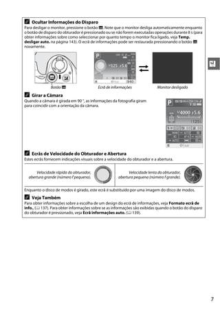 7
X
A Ocultar Informações do Disparo
Para desligar o monitor, pressione o botão R. Note que o monitor desliga automaticamente enquanto
o botão de disparo do obturador é pressionado ou se não forem executadas operações durante 8 s (para
obter informações sobre como seleccionar por quanto tempo o monitor fica ligado, veja Temp.
desligar auto. na página 143). O ecrã de informações pode ser restaurada pressionando o botão R
novamente.
Botão R Ecrã de informações Monitor desligado
A Girar a Câmara
Quando a câmara é girada em 90 °, as informações da fotografia giram
para coincidir com a orientação da câmara.
A Ecrãs de Velocidade do Obturador e Abertura
Estes ecrãs fornecem indicações visuais sobre a velocidade do obturador e a abertura.
Velocidade rápida do obturador,
abertura grande (número f pequeno).
Velocidade lenta do obturador,
abertura pequena (número f grande).
Enquanto o disco de modos é girado, este ecrã é substituído por uma imagem do disco de modos.
A Veja Também
Para obter informações sobre a escolha de um design do ecrã de informações, veja Formato ecrã de
info., (0 137). Para obter informações sobre se as informações são exibidas quando o botão do disparo
do obturador é pressionado, veja Ecrã informações auto. (0 139).
 