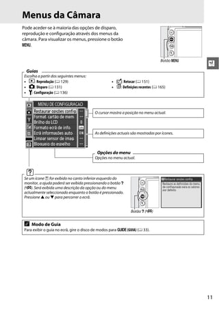 11
X
Menus da Câmara
Pode aceder-se à maioria das opções de disparo,
reprodução e configuração através dos menus da
câmara. Para visualizar os menus, pressione o botão
G.
Guias
Escolha a partir dos seguintes menus:
• D: Reprodução (0 129) • N: Retocar (0 151)
• C: Disparo (0 131) • m: Definições recentes (0 165)
• B: Configuração (0 136)
d
Se um ícone d for exibido no canto inferior esquerdo do
monitor, a ajuda poderá ser exibida pressionando o botão Q
(W). Será exibida uma descrição da opção ou do menu
actualmente seleccionado enquanto o botão é pressionado.
Pressione 1 ou 3 para percorrer o ecrã.
A Modo de Guia
Para exibir o guia no ecrã, gire o disco de modos para g (GUIA) (0 33).
Botão G
O cursor mostra a posição no menu actual.
As definições actuais são mostradas por ícones.
Opções do menu
Opções no menu actual.
Botão Q (W)
 