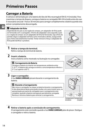 14
X
Primeiros Passos
Carregar a Bateria
A câmara é alimentada por uma bateria de iões de lítio recarregável EN-EL14 (incluída). Para
maximizar o tempo de disparo, carregue a bateria no carregador MH-24 incluído antes de usar.
É necessário cerca de 1 hora e 30 minutos para carregar completamente a bateria quando esta
estiver completamente descarregada.
1 Retirar a tampa do terminal.
Retire a tampa do terminal da bateria.
2 Inserir a bateria.
Insira a bateria como mostrado na ilustração no carregador.
3 Ligar o carregador.
A luz CHARGE (CARREGAR) piscará durante o carregamento da
bateria.
4 Retirar a bateria após a conclusão do carregamento.
O carregamento está concluído quando a luz CHARGE (CARREGAR) pára de piscar. Desligue
o carregador e retire a bateria.
A Adaptador de ficha
Dependendo do país ou da região da compra, um adaptador de ficha pode
ser fornecido com o carregador. A forma do adaptador varia segundo o país
ou a região da compra. Se um adaptador de ficha for fornecido, veja a ficha da
parede e ligue o adaptador de ficha como mostrado à direita, assegurando
que a ficha está totalmente inserida. Tentar remover à força o adaptador de
ficha pode danificar o produto.
D Carregamento da Bateria
Carregue a bateria no interior em temperaturas ambiente entre
5–35 °C. A bateria não carrega se estiver a uma temperatura inferior a
0 °C ou superior a 60 °C.
D Durante o Carregamento
Não mova o carregador ou toque na bateria durante o carregamento.
A não observância deste aviso pode resultar, em casos muitos raros, na
apresentação por parte do carregador que o carregamento está
completo, quando a bateria está apenas parcialmente carregada.
Remova e reinsira a bateria para reiniciar o carregamento.
Carregamento
dabateria
Carregamento
completo
 