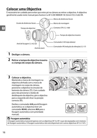 X
16
Colocar uma Objectiva
É necessário ter cuidado para evitar que entre pó na câmara ao retirar a objectiva. A objectiva
geralmente usada neste manual para ilustrar é a AF-S DX NIKKOR 18-55mm f/3.5-5.6G VR.
1 Desligar a câmara.
2 Retirar a tampa da objectiva traseira
e a tampa do corpo da câmara.
3 Colocar a objectiva.
Mantendo a marca de montagem na
objectiva alinhada com a marca de
montagem no corpo da câmara,
posicione a objectiva no encaixe de
baioneta da câmara (q). Com cuidado
para não pressionar o botão de
desbloqueio da objectiva, gire a objectiva
para a esquerda até clicar na posição
correcta (w).
Deslize o comutador A-M para A (focagem
automática; se a objectiva tiver um
comutador M/A-M, selecione M/A para a
focagem automática com prioridade
manual).
D Focagem automática
A focagem automática é possível apenas com as objectivas AF-S e AF-I, que são equipadas com motores
de focagem automática. A focagem automática não está disponível com outras objectivas AF (0 167).
Escala de distâncias focais
Marca de distâncias focais
Comutador A-M (veja abaixo)
Comutador VR (redução da vibração) (0 17)
Marca da montagem
Tampa da objectiva traseira
Tampa da objectiva
Anel de focagem (0 43, 62)
Contatos CPU (0 168)
Anel de zoom
 