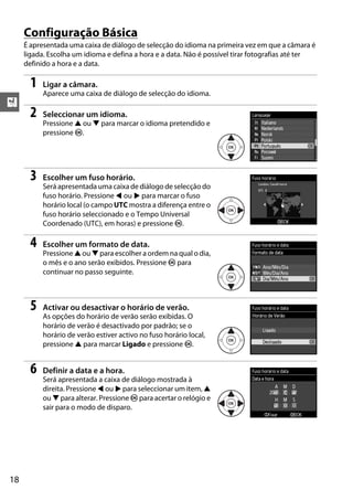 X
18
Configuração Básica
É apresentada uma caixa de diálogo de selecção do idioma na primeira vez em que a câmara é
ligada. Escolha um idioma e defina a hora e a data. Não é possível tirar fotografias até ter
definido a hora e a data.
1 Ligar a câmara.
Aparece uma caixa de diálogo de selecção do idioma.
2 Seleccionar um idioma.
Pressione 1 ou 3 para marcar o idioma pretendido e
pressione J.
3 Escolher um fuso horário.
Será apresentada uma caixa de diálogo de selecção do
fuso horário. Pressione 4 ou 2 para marcar o fuso
horário local (o campo UTC mostra a diferença entre o
fuso horário seleccionado e o Tempo Universal
Coordenado (UTC), em horas) e pressione J.
4 Escolher um formato de data.
Pressione 1 ou 3 para escolher a ordem na qual o dia,
o mês e o ano serão exibidos. Pressione J para
continuar no passo seguinte.
5 Activar ou desactivar o horário de verão.
As opções do horário de verão serão exibidas. O
horário de verão é desactivado por padrão; se o
horário de verão estiver activo no fuso horário local,
pressione 1 para marcar Ligado e pressione J.
6 Definir a data e a hora.
Será apresentada a caixa de diálogo mostrada à
direita. Pressione 4 ou 2 para seleccionar um item, 1
ou 3 para alterar. Pressione J para acertar o relógio e
sair para o modo de disparo.
 