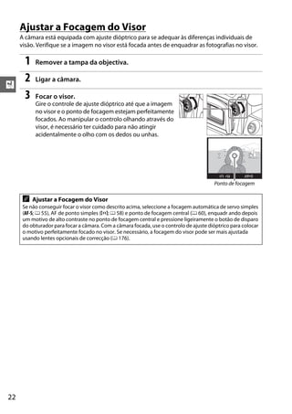 X
22
Ajustar a Focagem do Visor
A câmara está equipada com ajuste dióptrico para se adequar às diferenças individuais de
visão. Verifique se a imagem no visor está focada antes de enquadrar as fotografias no visor.
1 Remover a tampa da objectiva.
2 Ligar a câmara.
3 Focar o visor.
Gire o controle de ajuste dióptrico até que a imagem
no visor e o ponto de focagem estejam perfeitamente
focados. Ao manipular o controlo olhando através do
visor, é necessário ter cuidado para não atingir
acidentalmente o olho com os dedos ou unhas.
A Ajustar a Focagem do Visor
Se não conseguir focar o visor como descrito acima, seleccione a focagem automática de servo simples
(AF-S; 0 55), AF de ponto simples (c; 0 58) e ponto de focagem central (0 60), enquadr ando depois
um motivo de alto contraste no ponto de focagem central e pressione ligeiramente o botão de disparo
do obturador para focar a câmara. Com a câmara focada, use o controlo de ajuste dióptrico para colocar
o motivo perfeitamente focado no visor. Se necessário, a focagem do visor pode ser mais ajustada
usando lentes opcionais de correcção (0 176).
Ponto de focagem
 