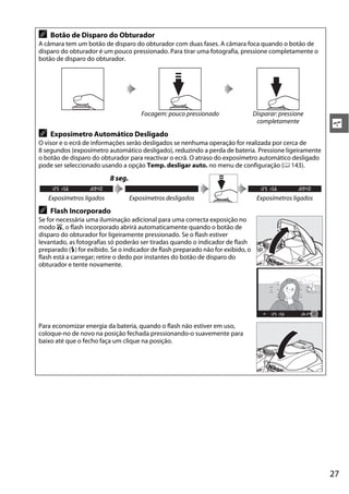 27
s
A Botão de Disparo do Obturador
A câmara tem um botão de disparo do obturador com duas fases. A câmara foca quando o botão de
disparo do obturador é um pouco pressionado. Para tirar uma fotografia, pressione completamente o
botão de disparo do obturador.
Focagem: pouco pressionado Disparar: pressione
completamente
A Exposímetro Automático Desligado
O visor e o ecrã de informações serão desligados se nenhuma operação for realizada por cerca de
8 segundos (exposímetro automático desligado), reduzindo a perda de bateria. Pressione ligeiramente
o botão de disparo do obturador para reactivar o ecrã. O atraso do exposímetro automático desligado
pode ser seleccionado usando a opção Temp. desligar auto. no menu de configuração (0 143).
8 seg.
Exposímetros ligados Exposímetros desligados Exposímetros ligados
A Flash Incorporado
Se for necessária uma iluminação adicional para uma correcta exposição no
modo i, o flash incorporado abrirá automaticamente quando o botão de
disparo do obturador for ligeiramente pressionado. Se o flash estiver
levantado, as fotografias só poderão ser tiradas quando o indicador de flash
preparado (M) for exibido. Se o indicador de flash preparado não for exibido, o
flash está a carregar; retire o dedo por instantes do botão de disparo do
obturador e tente novamente.
Para economizar energia da bateria, quando o flash não estiver em uso,
coloque-no de novo na posição fechada pressionando-o suavemente para
baixo até que o fecho faça um clique na posição.
 