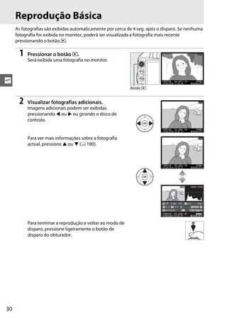 30
s
Reprodução Básica
As fotografias são exibidas automaticamente por cerca de 4 seg. após o disparo. Se nenhuma
fotografia for exibida no monitor, poderá ser visualizada a fotografia mais recente
pressionando o botão K.
1 Pressionar o botão K.
Será exibida uma fotografia no monitor.
2 Visualizar fotografias adicionais.
Imagens adicionais podem ser exibidas
pressionando 4 ou 2 ou girando o disco de
controlo.
Para ver mais informações sobre a fotografia
actual, pressione 1 ou 3 (0 100).
Para terminar a reprodução e voltar ao modo de
disparo, pressione ligeiramente o botão de
disparo do obturador.
Botão K
100D3100 DSC_0001. JPG
1/ 250 F11 100 35mm
15/04/2010 10: 02:27 4608x3072
NORORMALAL
AUTO A6,M1
–1. 3 +1. 0
NIKON D31001/ 12
 