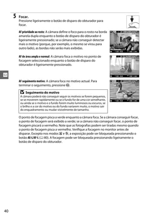x
40
5 Focar.
Pressione ligeiramente o botão de disparo do obturador para
focar.
AFprioridadeao rosto: A câmara define o foco para o rosto na borda
amarela dupla enquanto o botão de disparo do obturador é
ligeiramente pressionado; se a câmara não conseguir detectar
mais o motivo (porque, por exemplo, o mesmo se virou para
outro lado), as bordas não serão mais exibidas.
AF de área ampla e normal: A câmara foca o motivo no ponto de
focagem seleccionado enquanto o botão de disparo do
obturador é ligeiramente pressionado.
AF seguimento motivo: A câmara foca no motivo actual. Para
terminar o seguimento, pressione J.
O ponto de focagem pisca a verde enquanto a câmara foca. Se a câmara conseguir focar,
o ponto de focagem será exibido a verde; se a câmara não conseguir focar, o ponto de
focagem piscará a vermelho. Note que as fotografias podem ser tiradas mesmo quando
o ponto de focagem pisca a vermelho. Verifique a focagem no monitor antes de
disparar. Excepto nos modos i e j, a exposição pode ser bloqueada pressionando o
botão AE-L/AF-L (0 80). A focagem pode ser bloqueada pressionando ligeiramente o
botão de disparo do obturador.
D Seguimento do motivo
A câmara poderá não conseguir seguir os motivos se forem pequenos,
se se moverem rapidamente ou se o fundo for de uma cor semelhante,
ou ainda se o motivo e o fundo forem muito luminosos ou escuros, se
o brilho e a cor do motivo ou do fundo variarem muito, o motivo sair
do enquadramento ou mudar visivelmente de tamanho.
 