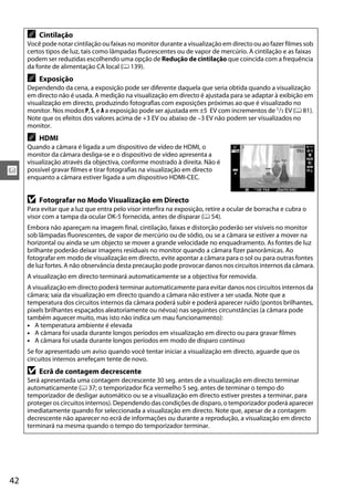 x
42
A Cintilação
Você pode notar cintilação ou faixas no monitor durante a visualização em directo ou ao fazer filmes sob
certos tipos de luz, tais como lâmpadas fluorescentes ou de vapor de mercúrio. A cintilação e as faixas
podem ser reduzidas escolhendo uma opção de Redução de cintilação que coincida com a frequência
da fonte de alimentação CA local (0 139).
A Exposição
Dependendo da cena, a exposição pode ser diferente daquela que seria obtida quando a visualização
em directo não é usada. A medição na visualização em directo é ajustada para se adaptar à exibição em
visualização em directo, produzindo fotografias com exposições próximas ao que é visualizado no
monitor. Nos modos P, S, e A a exposição pode ser ajustada em ±5 EV com incrementos de 1/3 EV (0 81).
Note que os efeitos dos valores acima de +3 EV ou abaixo de –3 EV não podem ser visualizados no
monitor.
A HDMI
Quando a câmara é ligada a um dispositivo de vídeo de HDMI, o
monitor da câmara desliga-se e o dispositivo de vídeo apresenta a
visualização através da objectiva, conforme mostrado à direita. Não é
possível gravar filmes e tirar fotografias na visualização em directo
enquanto a câmara estiver ligada a um dispositivo HDMI-CEC.
D Fotografar no Modo Visualização em Directo
Para evitar que a luz que entra pelo visor interfira na exposição, retire a ocular de borracha e cubra o
visor com a tampa da ocular DK-5 fornecida, antes de disparar (0 54).
Embora não apareçam na imagem final, cintilação, faixas e distorção poderão ser visíveis no monitor
sob lâmpadas fluorescentes, de vapor de mercúrio ou de sódio, ou se a câmara se estiver a mover na
horizontal ou ainda se um objecto se mover a grande velocidade no enquadramento. As fontes de luz
brilhante poderão deixar imagens residuais no monitor quando a câmara fizer panorâmicas. Ao
fotografar em modo de visualização em directo, evite apontar a câmara para o sol ou para outras fontes
de luz fortes. A não observância desta precaução pode provocar danos nos circuitos internos da câmara.
A visualização em directo terminará automaticamente se a objectiva for removida.
A visualização em directo poderá terminar automaticamente para evitar danos nos circuitos internos da
câmara; saia da visualização em directo quando a câmara não estiver a ser usada. Note que a
temperatura dos circuitos internos da câmara poderá subir e poderá aparecer ruído (pontos brilhantes,
pixels brilhantes espaçados aleatoriamente ou névoa) nas seguintes circunstâncias (a câmara pode
também aquecer muito, mas isto não indica um mau funcionamento):
• A temperatura ambiente é elevada
• A câmara foi usada durante longos períodos em visualização em directo ou para gravar filmes
• A câmara foi usada durante longos períodos em modo de disparo contínuo
Se for apresentado um aviso quando você tentar iniciar a visualização em directo, aguarde que os
circuitos internos arrefeçam tente de novo.
D Ecrã de contagem decrescente
Será apresentada uma contagem decrescente 30 seg. antes de a visualização em directo terminar
automaticamente (0 37; o temporizador fica vermelho 5 seg. antes de terminar o tempo do
temporizador de desligar automático ou se a visualização em directo estiver prestes a terminar, para
proteger os circuitos internos). Dependendo das condições de disparo, o temporizador poderá aparecer
imediatamente quando for seleccionada a visualização em directo. Note que, apesar de a contagem
decrescente não aparecer no ecrã de informações ou durante a reprodução, a visualização em directo
terminará na mesma quando o tempo do temporizador terminar.
 