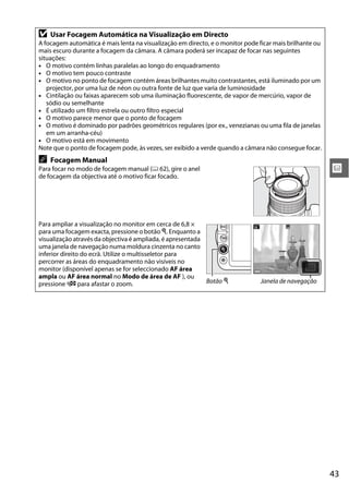 43
x
D Usar Focagem Automática na Visualização em Directo
A focagem automática é mais lenta na visualização em directo, e o monitor pode ficar mais brilhante ou
mais escuro durante a focagem da câmara. A câmara poderá ser incapaz de focar nas seguintes
situações:
• O motivo contém linhas paralelas ao longo do enquadramento
• O motivo tem pouco contraste
• O motivo no ponto de focagem contém áreas brilhantes muito contrastantes, está iluminado por um
projector, por uma luz de néon ou outra fonte de luz que varia de luminosidade
• Cintilação ou faixas aparecem sob uma iluminação fluorescente, de vapor de mercúrio, vapor de
sódio ou semelhante
• É utilizado um filtro estrela ou outro filtro especial
• O motivo parece menor que o ponto de focagem
• O motivo é dominado por padrões geométricos regulares (por ex., venezianas ou uma fila de janelas
em um arranha-céu)
• O motivo está em movimento
Note que o ponto de focagem pode, às vezes, ser exibido a verde quando a câmara não consegue focar.
A Focagem Manual
Para focar no modo de focagem manual (0 62), gire o anel
de focagem da objectiva até o motivo ficar focado.
Para ampliar a visualização no monitor em cerca de 6,8 ×
para uma focagem exacta, pressione o botão X. Enquanto a
visualização através da objectiva é ampliada, é apresentada
uma janela de navegação numa moldura cinzenta no canto
inferior direito do ecrã. Utilize o multisseletor para
percorrer as áreas do enquadramento não visíveis no
monitor (disponível apenas se for seleccionado AF área
ampla ou AF área normal no Modo de área de AF ), ou
pressione W para afastar o zoom. Botão X Janela de navegação
 