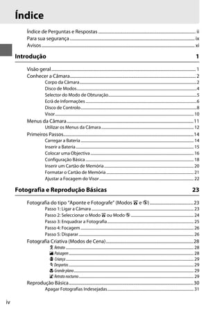 iv
Índice de Perguntas e Respostas ......................................................................................... ii
Para sua segurança .................................................................................................................. ix
Avisos............................................................................................................................................ xi
Introdução 1
Visão geral.................................................................................................................................... 1
Conhecer a Câmara................................................................................................................... 2
Corpo da Câmara.......................................................................................................................2
Disco de Modos..........................................................................................................................4
Selector do Modo de Obturação..........................................................................................5
Ecrã de Informações.................................................................................................................6
Disco de Controlo......................................................................................................................8
Visor.............................................................................................................................................10
Menus da Câmara....................................................................................................................11
Utilizar os Menus da Câmara..............................................................................................12
Primeiros Passos.......................................................................................................................14
Carregar a Bateria...................................................................................................................14
Inserir a Bateria........................................................................................................................15
Colocar uma Objectiva.........................................................................................................16
Configuração Básica..............................................................................................................18
Inserir um Cartão de Memória...........................................................................................20
Formatar o Cartão de Memória.........................................................................................21
Ajustar a Focagem do Visor................................................................................................22
Fotografia e Reprodução Básicas 23
Fotografia do tipo “Aponte e Fotografe” (Modos i e j)........................................23
Passo 1: Ligar a Câmara........................................................................................................23
Passo 2: Seleccionar o Modo i ou Modo j ................................................................24
Passo 3: Enquadrar a Fotografia........................................................................................25
Passo 4: Focagem...................................................................................................................26
Passo 5: Disparar.....................................................................................................................26
Fotografia Criativa (Modos de Cena)................................................................................28
k Retrato ..................................................................................................................................28
l Paisagem...............................................................................................................................28
p Criança..................................................................................................................................29
m Desportos...............................................................................................................................29
n Grandeplano..........................................................................................................................29
o Retratonocturno.....................................................................................................................29
Reprodução Básica..................................................................................................................30
Apagar Fotografias Indesejadas........................................................................................31
Índice
 