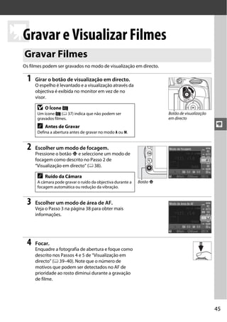 45
y
yGravar e Visualizar Filmes
Os filmes podem ser gravados no modo de visualização em directo.
1 Girar o botão de visualização em directo.
O espelho é levantado e a visualização através da
objectiva é exibida no monitor em vez de no
visor.
2 Escolher um modo de focagem.
Pressione o botão P e seleccione um modo de
focagem como descrito no Passo 2 de
“Visualização em directo“ (0 38).
3 Escolher um modo de área de AF.
Veja o Passo 3 na página 38 para obter mais
informações.
4 Focar.
Enquadre a fotografia de abertura e foque como
descrito nos Passos 4 e 5 de “Visualização em
directo” (0 39–40). Note que o número de
motivos que podem ser detectados no AF de
prioridade ao rosto diminui durante a gravação
de filme.
Gravar Filmes
D O Ícone 0
Um ícone 0 (0 37) indica que não podem ser
gravados filmes.
A Antes de Gravar
Defina a abertura antes de gravar no modo A ou M.
A Ruído da Câmara
A câmara pode gravar o ruído da objectiva durante a
focagem automática ou redução da vibração.
Botão de visualização
em directo
Botão P
 