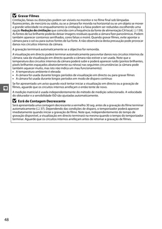 y
48
D Gravar Filmes
Cintilação, faixas ou distorções podem ser visíveis no monitor e no filme final sob lâmpadas
fluorescentes, de mercúrio ou sódio, ou se a câmara for movida na horizontal ou se um objeto se mover
a grande velocidade no enquadramento (a cintilação e a faixa podem ser reduzidas escolhendo uma
opção Redução de cintilação que coincida com a frequência da fonte de alimentação CA local; 0 139).
As fontes de luz brilhante poderão deixar imagens residuais quando a câmara fizer panorâmicas. Podem
também aparecer contornos serrilhados, cores falsas e moiré. Quando gravar filmes, evite apontar a
câmara para o sol ou para outras fontes de luz forte. A não observância desta precaução pode provocar
danos nos circuitos internos da câmara.
A gravação terminará automaticamente se a objectiva for removida.
A visualização em directo poderá terminar automaticamente para evitar danos nos circuitos internos da
câmara; saia da visualização em directo quando a câmara não estiver a ser usada. Note que a
temperatura dos circuitos internos da câmara poderá subir e poderá aparecer ruído (pontos brilhantes,
pixels brilhantes espaçados aleatoriamente ou névoa) nas seguintes circunstâncias (a câmara pode
também aquecer muito, mas isto não indica um mau funcionamento):
• A temperatura ambiente é elevada
• A câmara foi usada durante longos períodos de visualização em directo ou para gravar filmes
• A câmara foi usada durante longos períodos em modo de disparo contínuo
Se for apresentado um aviso quando você tentar iniciar a visualização em directo ou a gravação de
filmes, aguarde que os circuitos internos arrefeçam e então tente de novo.
A medição matricial é usada independentemente do método de medição seleccionado. A velocidade
do obturador e a sensibilidade ISO são ajustadas automaticamente.
D Ecrã de Contagem Decrescente
Será apresentada uma contagem decrescente a vermelho 30 seg. antes de a gravação do filme terminar
automaticamente (0 37). Dependendo das condições de disparo, o temporizador poderá aparecer
imediatamente quando iniciar a gravação de filme. Note que, independentemente do tempo de
gravação disponível, a visualização em directo terminará na mesma quando o tempo do temporizador
terminar. Aguarde que os circuitos internos arrefeçam antes de retomar a gravação de filmes.
 