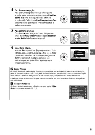51
y
4 Escolher uma opção.
Para criar uma cópia que inclua o fotograma
actual e todos os subsequentes,marque Escolher
ponto início no menu para editar o filme e
pressione J. Seleccionar Escolher ponto de fim
cria uma cópia que inclui o fotograma actual e
todos os anteriores.
5 Apagar fotogramas.
Pressione 1 para apagar todos os fotogramas
antes (Escolher ponto início) ou após (Escolher
ponto de fim) do fotograma actual.
6 Guardar a cópia.
Marque Sim e pressione J para guardar a cópia
editada. Se necessário, a cópia poderá ser cortada
como descrito acima para remover o segmento
de filme adicional. As cópias editadas são
indicadas por um ícone f na reprodução de
imagem completa.
D Cortar Filmes
Os filmes devem ter, pelo menos, dois segundos de duração. Se uma cópia não puder ser criada na
posição de reprodução actual, a posição actual será exibida a vermelho no Passo 5 e nenhuma cópia
será criada. A cópia não será gravada se não houver espaço disponível no cartão de memória.
Para impedir que a câmara se desligue inesperadamente, use uma bateria totalmente carregada ao
editar os filmes.
A Menu de Retoque
Os filmes também podem ser editados usando a opção Editar
filme no menu de retoque (0 151).
 