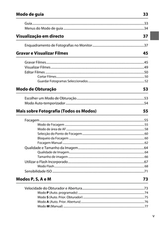 v
Modo de guia 33
Guia...............................................................................................................................................33
Menus do Modo de guia.......................................................................................................34
Visualização em directo 37
Enquadramento de Fotografias no Monitor..................................................................37
Gravar e Visualizar Filmes 45
Gravar Filmes.............................................................................................................................45
Visualizar Filmes.......................................................................................................................49
Editar Filmes ..............................................................................................................................50
Cortar Filmes.............................................................................................................................50
Guardar Fotogramas Seleccionados................................................................................52
Modo de Obturação 53
Escolher um Modo de Obturação......................................................................................53
Modo Auto-temporizador....................................................................................................54
Mais sobre Fotografia (Todos os Modos) 55
Focagem .....................................................................................................................................55
Modo de Focagem .................................................................................................................55
Modo de área de AF...............................................................................................................58
Selecção do Ponto de Focagem........................................................................................60
Bloqueio da Focagem ...........................................................................................................60
Focagem Manual ....................................................................................................................62
Qualidade e Tamanho da Imagem....................................................................................64
Qualidade de Imagem...........................................................................................................64
Tamanho de imagem ............................................................................................................66
Utilizar o Flash Incorporado.................................................................................................67
Modo Flash................................................................................................................................68
Sensibilidade ISO .....................................................................................................................71
Modos P, S, A e M 73
Velocidade do Obturador e Abertura...............................................................................73
Modo P (Auto. programado) ..............................................................................................74
Modo S (Auto. Prior. Obturador).......................................................................................75
Modo A (Auto. Prior. Abertura)..........................................................................................76
Modo M (Manual) ...................................................................................................................77
 