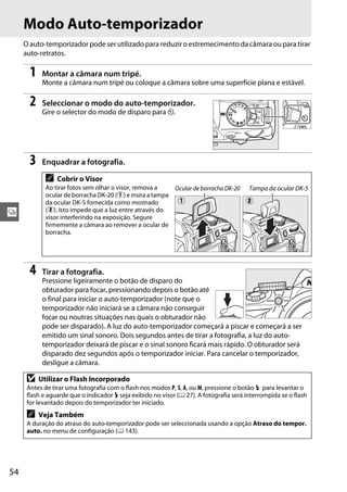 54
k
Modo Auto-temporizador
O auto-temporizador pode ser utilizado para reduzir o estremecimento da câmara ou para tirar
auto-retratos.
1 Montar a câmara num tripé.
Monte a câmara num tripé ou coloque a câmara sobre uma superfície plana e estável.
2 Seleccionar o modo do auto-temporizador.
Gire o selector do modo de disparo para E.
3 Enquadrar a fotografia.
4 Tirar a fotografia.
Pressione ligeiramente o botão de disparo do
obturador para focar, pressionando depois o botão até
o final para iniciar o auto-temporizador (note que o
temporizador não iniciará se a câmara não conseguir
focar ou noutras situações nas quais o obturador não
pode ser disparado). A luz do auto-temporizador começará a piscar e começará a ser
emitido um sinal sonoro. Dois segundos antes de tirar a fotografia, a luz do auto-
temporizador deixará de piscar e o sinal sonoro ficará mais rápido. O obturador será
disparado dez segundos após o temporizador iniciar. Para cancelar o temporizador,
desligue a câmara.
A Cobrir o Visor
Ao tirar fotos sem olhar o visor, remova a
ocular de borracha DK-20 (q) e insira a tampa
da ocular DK-5 fornecida como mostrado
(w). Isto impede que a luz entre através do
visor interferindo na exposição. Segure
firmemente a câmara ao remover a ocular de
borracha.
D Utilizar o Flash Incorporado
Antes de tirar uma fotografia com o flash nos modos P, S, A, ou M, pressione o botão M para levantar o
flash e aguarde que o indicador M seja exibido no visor (0 27). A fotografia será interrompida se o flash
for levantado depois do temporizador ter iniciado.
A Veja Também
A duração do atraso do auto-temporizador pode ser seleccionada usando a opção Atraso do tempor.
auto. no menu de configuração (0 143).
Ocular de borracha DK-20 Tampa da ocular DK-5
q w
 