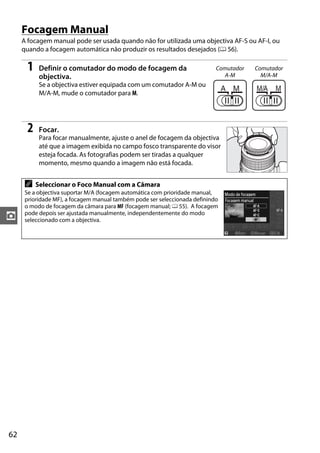 62
z
Focagem Manual
A focagem manual pode ser usada quando não for utilizada uma objectiva AF-S ou AF-I, ou
quando a focagem automática não produzir os resultados desejados (0 56).
1 Definir o comutador do modo de focagem da
objectiva.
Se a objectiva estiver equipada com um comutador A-M ou
M/A-M, mude o comutador para M.
2 Focar.
Para focar manualmente, ajuste o anel de focagem da objectiva
até que a imagem exibida no campo fosco transparente do visor
esteja focada. As fotografias podem ser tiradas a qualquer
momento, mesmo quando a imagem não está focada.
A Seleccionar o Foco Manual com a Câmara
Se a objectiva suportar M/A (focagem automática com prioridade manual,
prioridade MF), a focagem manual também pode ser seleccionada definindo
o modo de focagem da câmara para MF (focagem manual; 0 55). A focagem
pode depois ser ajustada manualmente, independentemente do modo
seleccionado com a objectiva.
Comutador
A-M
Comutador
M/A-M
 