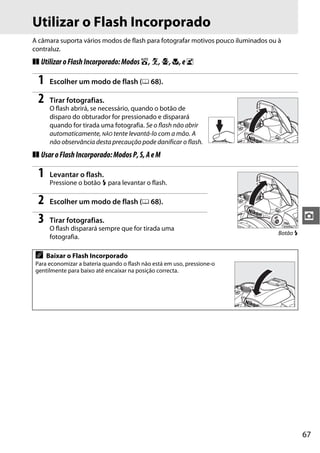 67
z
Utilizar o Flash Incorporado
A câmara suporta vários modos de flash para fotografar motivos pouco iluminados ou à
contraluz.
❚❚ UtilizaroFlashIncorporado:Modosi,k,p,n,eo
1 Escolher um modo de flash (0 68).
2 Tirar fotografias.
O flash abrirá, se necessário, quando o botão de
disparo do obturador for pressionado e disparará
quando for tirada uma fotografia. Se o flash não abrir
automaticamente, NÃO tente levantá-lo com a mão. A
não observância desta precaução pode danificar o flash.
❚❚ UsaroFlashIncorporado:ModosP,S,AeM
1 Levantar o flash.
Pressione o botão M para levantar o flash.
2 Escolher um modo de flash (0 68).
3 Tirar fotografias.
O flash disparará sempre que for tirada uma
fotografia.
A Baixar o Flash Incorporado
Para economizar a bateria quando o flash não está em uso, pressione-o
gentilmente para baixo até encaixar na posição correcta.
Botão M
 