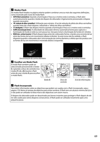 69
z
A Modos Flash
Os modos flash listados na página anterior podem combinar uma ou mais das seguintes definições,
como mostrado pelo ícone do modo flash:
• AUTO (flash automático): Quando a iluminação é fraca ou o motivo está à contraluz, o flash abre
automaticamente quando o botão de disparo do obturador é ligeiramente pressionado e dispara
quando necessário.
• Y (redução de olhos vermelhos): Utilização para retratos. A luz de redução do efeito de olhos vermelhos
acende antes de o flash disparar, reduzindo o “efeito de olhos vermelhos”.
• j (desligado): O flash não dispara mesmo quando a iluminação é fraca ou o motivo está à contraluz.
• SLOW (sincronização lenta): A velocidade do obturador diminui automaticamente para capturar a
iluminação do fundo à noite ou com pouca luz. Use para incluir a iluminação do fundo em retratos.
• REAR(sinc.cortinatraseira): O flash dispara logo antes de o obturador fechar, criando uma corrente de luz
atrás das fontes de luz em movimento (abaixo à direita). Se este ícone não for exibido, o flash
disparará quando o obturador abrir (sincronização da cortina dianteira; o efeito que isto produz com
as fontes de luz em movimento é mostrado abaixo à esquerda).
Sincronização da cortina dianteira Sincronização da cortina traseira
A Escolher um Modo Flash
O modo flash também pode ser
seleccionado pressionando o botão
M e girando o disco de controlo (nos
modos P, S, A, e M, levante o flash
antes de usar o botão M para escolher
o modo flash).
+
Botão M Disco de
controlo
Ecrã de informações
A Flash Incorporado
Para obter informações sobre as objectivas que podem ser usadas com o flash incorporado, veja a
página 170. Retire as tampas da objectiva para evitar sombras. O flash tem um alcance mínimo de 0,6 m
e não pode ser utilizado na faixa macro das objectivas com zoom macro.
O disparo do obturador pode ser desactivado por breves instantes para proteger o flash depois de ele
ter sido usado para vários disparos consecutivos. O flash pode ser utilizado novamente após uma
pequena pausa.
 