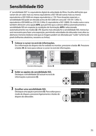 71
z
Sensibilidade ISO
A “sensibilidade ISO” é o equivalente digital da velocidade do filme. Escolha definições que
variam de um valor mais ou menos equivalente a ISO 100 até outras mais ou menos
equivalentes a ISO 3200 em etapas equivalentes a 1 EV. Para situações especiais, a
sensibilidade ISO pode ser elevada acima de ISO 3200 em cerca de 1 EV (Hi 1 (Alto 1),
equivalente a ISO 6400) ou 2 EV (Hi 2 (Alto 2), equivalente a ISO 12800). Os modos auto e cena
também oferecem uma opção AUTO, que permite que a câmara defina automaticamente a
sensibilidade ISO em resposta às condições de iluminação; AUTO é seleccionado
automaticamente nos modos i e j. Quanto mais elevada for a sensibilidade ISO, menos luz
será necessária para fazer uma exposição, permitindo velocidades do obturador mais altas ou
aberturas menores (todavia note que as imagens podem ser afectadas por “ruído” na forma de
pixels brilhantes aleatórios, nevoeiro ou linhas).
1 Colocar o cursor no ecrã de informações.
Se a informação do disparo não for exibida no monitor, pressione o botão P. Pressione
o botão P de novo para colocar o cursor no ecrã de informações.
2 Exibir as opções da sensibilidade ISO.
Destaque a sensibilidade ISO actual no ecrã de
informações e pressione J.
3 Escolher uma sensibilidade ISO.
Destaque uma opção e pressione J. Para voltar para o
modo de disparo, pressione ligeiramente o botão de
disparo do obturador.
Ecrã de informações Botão P
 