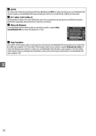72
z
A AUTO
Se o disco de modos for girado para P, S, A ou M depois de AUTO ser seleccionado para a sensibilidade ISO
noutro modo, a sensibilidade ISO seleccionada por último no modo P, S, A, ou M será restaurada.
A Hi 1 (Alto 1)/Hi 2 (Alto 2)
As fotografias tiradas com estas definições são mais susceptíveis de apresentar interferência (pixels
brilhantes espaçados aleatoriamente, manchas ou linhas).
A Menu de Disparo
A sensibilidade ISO também pode ser ajustada usando a opção Defs.
sensibilidade ISO no menu de disparo (0 132).
A Veja Também
Para obter informações sobre a activação do controlo da sensibilidade ISO automática nos modos P, S,
A, ou M, veja a página 132. Para obter informações sobre como utilizar a opção Redução do ruído no
menu de disparo para reduzir o ruído com sensibilidades ISO elevadas, veja a página 134. Para obter
informações sobre a utilização do botão Fn e o disco de controlo para seleccionar a sensibilidade ISO,
veja a página 146.
 
