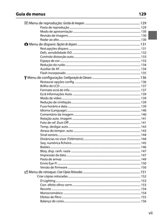 vii
Guia de menus 129
D Menu de reprodução: Gestão deImagens .......................................................................129
Pasta de reprodução...................................................................................................... 129
Modo de apresentação ................................................................................................. 130
Revisão de imagens........................................................................................................ 130
Rodar ao alto..................................................................................................................... 130
C Menu de disparo: Opçõesdedisparo.................................................................................131
Rest.opções disparo ....................................................................................................... 131
Defs. sensibilidade ISO .................................................................................................. 132
Controlo distorção auto................................................................................................ 133
Espaço de cor.................................................................................................................... 133
Redução do ruído............................................................................................................ 134
Auxiliar de AF.................................................................................................................... 134
Flash incorporado ........................................................................................................... 135
B Menu de configuração: Configuraçãoda Câmara ..............................................................136
Restaurar opções config. .............................................................................................. 136
Brilho do LCD.................................................................................................................... 137
Formato ecrã de info...................................................................................................... 137
Ecrã Informações Auto. ................................................................................................. 139
Modo de vídeo ................................................................................................................. 139
Redução de cintilação.................................................................................................... 139
Fuso horário e data......................................................................................................... 139
Idioma (Language).......................................................................................................... 140
Comentário da imagem................................................................................................ 140
Rotação auto. imagem .................................................................................................. 141
Foto de ref. Dust Off....................................................................................................... 141
Temp. desligar auto........................................................................................................ 143
Atraso do tempor. auto................................................................................................. 143
Sinal sonoro....................................................................................................................... 144
Distâncias no visor (Telémetro).................................................................................. 144
Seq. numérica ficheiro................................................................................................... 145
Botões.................................................................................................................................. 146
Bloq. disp. ranh. vazia .................................................................................................... 147
Impressão da data........................................................................................................... 147
Pasta de armaz. ................................................................................................................ 149
Envio Eye-Fi ....................................................................................................................... 150
Versão de firmware......................................................................................................... 150
N Menu de retoque: CriarCópias Retocadas..........................................................................151
Criar cópias retocadas........................................................................................................ 152
D-Lighting.......................................................................................................................... 153
Corr. efeito olhos verm.................................................................................................. 153
Recorte................................................................................................................................ 154
Monocromático ............................................................................................................... 154
Efeitos de filtro ................................................................................................................. 155
Balanço de cores.............................................................................................................. 156
 