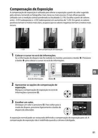 81
t
Compensação de Exposição
A compensação de exposição é utilizada para alterar a exposição a partir do valor sugerido
pela câmara, tornando as fotografias mais claras ou mais escuras. É mais eficaz quando
utilizada com a medição central ponderada ou localizada (0 79). Escolha a partir de valores
entre –5 EV (subexposta) e +5 EV (sobrexposta) em aumentos de 1/3 EV. Em geral, os valores
positivos tornam o motivo mais claro, ao passo que os valores negativos tornam o motivo mais
escuro.
1 Colocar o cursor no ecrã de informações.
Se a informação do disparo não for exibida no monitor, pressione o botão P. Pressione
o botão P para colocar o cursor no ecrã de informações.
2 Apresentar as opções de compensação de
exposição.
Marque a compensação de exposição no ecrã de
informações e pressione J.
3 Escolher um valor.
Destaque um valor e pressione J. Para voltar para o
modo de disparo, pressione ligeiramente o botão de
disparo do obturador.
A exposição normal pode ser restaurada definindo a compensação de exposição para ±0. A
compensação de exposição não é redefinida quando a câmara é desligada.
–1 EV Sem compensação de exposição +1 EV
Ecrã de informações Botão P
 