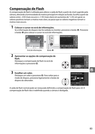 83
t
Compensação de Flash
A compensação de flash é utilizada para alterar a saída de flash a partir do nível sugerido pela
câmara, alterando a luminosidade do motivo principal em relação ao fundo. Escolha a partir de
valores entre –3 EV (mais escuro) e +1 EV (mais claro) em aumentos de 1/3 EV; em geral, os
valores positivos tornam o motivo mais claro, ao passo que os valores negativos tornam o
motivo mais escuro.
1 Colocar o cursor no ecrã de informações.
Se a informação do disparo não for exibida no monitor, pressione o botão P. Pressione
o botão P para colocar o cursor no ecrã de informações.
2 Apresentar as opções de compensação de
flash.
Destaque a compensação de flash no ecrã de
informações e pressione J.
3 Escolher um valor.
Destaque um valor e pressione J. Para voltar para o
modo de disparo, pressione ligeiramente o botão de
disparo do obturador.
A saída de flash normal pode ser restaurada definindo a compensação de flash para ±0. A
compensação de flash não é redefinida quando a câmara é desligada.
Ecrã de informações Botão P
 