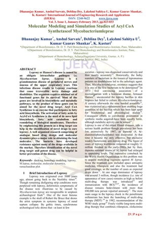 Dhananjay Kumar, Anshul Sarvate, Deblina Dey, Lakshmi Sahitya U, Kumar Gaurav Shankar,
        K. Kasturi / International Journal of Engineering Research and Applications
                (IJERA)                 ISSN: 2248-9622      www.ijera.com
                      Vol. 3, Issue 1, January-February 2013, pp.023-033
       Molecular Modeling and Simulation Studies of Acyl CoA
                 Synthetaseof Mycobacteriumleprae
 Dhananjay Kumar*, Anshul Sarvate1, Deblina Dey1, Lakshmi Sahitya U2,
               Kumar Gaurav Shankar3, K. Kasturi2
*(Department of Bioinformatics, Dr. D. Y. Patil Biotechnology and Bioinformatics Institute, Pune, Maharashtra
     1(Department of Bioinformatics, Dr. D. Y. Patil Biotechnology and Bioinformatics Institute, Pune,
                                                Maharashtra).
               2(Department of Biotechnology, AcharyaNagarjuna University, Guntur, A. P.)
                              3(Department of Computer Science, JNU, India)


ABSTRACT
          Leprosy or Hansen’s disease is caused by        societies - leprosy was diagnosed conservatively and
an     obligate    intracellular   pathogen     i.e.      thus mostly accurately18. Historically, the bulky
Mycobacterium        leprae.    Leprosy     is    a       numbers of bacterium in the tissues of lepromatous
granulomatous disease of peripheral nerves and            patients no doubtfulness led to the aetiologic agent.
mucosa of the upper respiratory tract. This               Thus, Mycobacteriumleprae, existence suggests that
infectious disease results in Leprosy reactions           it is one of the first bacterium to be determined24.In
that cause irreversible nerve damage and                  1873 first convincing association of a
disabilities. The organism requires minimal set of        microorganism with a hominian disease, Armauer
functional genes for its survival. Most of the            Hansen27, unconcealed the leprosy bacillus in skin
genes are involved in biosynthetic and metabolic          biopsies but failed to culture Mycobacteriumleprae.
pathways, so the product of these genes can be            A century afterwards the nine banded armadillo33,
aimed for the novel drug target. Acyl CoA                 was victimized as a replacement host enabling huge
Synthetase is an enzyme that participates in fatty        quantities of the bacillus which has been kept apart
acid biosynthesis. The activation of fatty acids by       for biochemical and physiological studies59.
Acyl-CoA Synthetase is the need of de novo lipid          Consequent efforts to corroborate procreation in
biosynthesis, fatty acid catabolism and                   synthetic media acquired have been equally futile,
remodeling of biological membranes. Therefore             although metabolic activity can be sensed21.
by emphasizing this protein as a drug target can          Leprosy is one of the oldest filmed diseases, relic a
help in the identification of novel drugs to cure         serious health problem though prevalence has been
leprosy. A well organized research comprising of          low extensively by 1947, as dapsone (4, 4¢-
analogue based drug design and molecular                  diaminodiphenylsulphone) was discovered. At that
dynamics plays a major role in obtaining the lead         time it became the only effective, but exclusive
molecules. The bacteria have developed                    weakly bactericidal, anti-leprosy drug. The figure of
resistance against many of the drugs available in         cases of leprosy worldwide remained at roughly 11
the market. Therefore identification of the novel         million finished to the early-1980s but by then,
drug target and potent drug can be helpful in             dapsone resistant strains of M. leprae had enlarged
better prevention of the disease.                         to appraising levels. The imperative comeback by
                                                          the World Health Organization to this problem was
Keywords- docking, homology modeling, leprosy,            to acquire multi-drug regimens against M. leprae.
M.leprae, molecular, molecular dynamics,                  Since the treatment now included apace antiseptic
ramachandran plot.                                        medicine, rifampicin and also the treatment had
                                                          good coverage, so the number of cases as expected
   I    Brief Introduction of Leprosy                     drops down71. At one stage dominance of leprosy
         Leprosy was originated over 5000 years           was around 3 million, though incidence (i.e. rate of
ago, almost going back to the Neolithic times50.          appearance of new cases) remains as high as before
Though remaining disfiguring strip conditions were        multi-drug therapy was introduced53 and
perplexed with leprosy, deformities symptomatic of        immunization with BCG34,47, the incidence of
the disease now illustrious to be caused by               disease remains bedevilment with more than
Mycobacterium leprae are recognizable in umpteen          690,000 new person reported annnualy72. The most
archaeological finds24. One of the most famous            main usage in the leprosy check in the penultimate
example is the skull of Robert the Bruce that shows       millennium has been the launching of multi-drug
the artist symptom in systemic leprosy of nasal           therapy (MDT) 54 in 1982; recommendation of the
septum collapse. By gothic times, synchronous             WHO study group10. Freely visible long-term multi-
archeological relic shows that - at least in few          drug therapy that combines rifampicin, clofazimine

                                                                                                  23 | P a g e
 