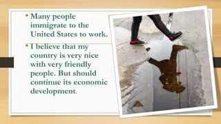 • Many people
immigrate to the
United States to work.
• I believe that my
country is very nice
with very friendly
people. But should
continue its economic
development.
 