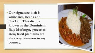 • Our signature dish is
white rice, beans and
chicken. This dish is
known as the Dominican
flag. Mofongo, groceries
stew, fried plantains are
also very common in my
country.
 