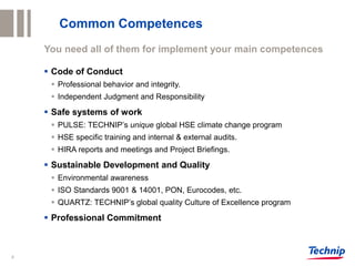8
Common Competences
You need all of them for implement your main competences
 Code of Conduct
 Professional behavior and integrity.
 Independent Judgment and Responsibility
 Safe systems of work
 PULSE: TECHNIP’s unique global HSE climate change program
 HSE specific training and internal & external audits.
 HIRA reports and meetings and Project Briefings.
 Sustainable Development and Quality
 Environmental awareness
 ISO Standards 9001 & 14001, PON, Eurocodes, etc.
 QUARTZ: TECHNIP’s global quality Culture of Excellence program
 Professional Commitment
 