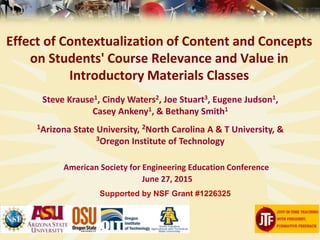 Effect of Contextualization of Content and Concepts
on Students' Course Relevance and Value in
Introductory Materials Classes
American Society for Engineering Education Conference
June 27, 2015
Supported by NSF Grant #1226325
Steve Krause1, Cindy Waters2, Joe Stuart3, Eugene Judson1,
Casey Ankeny1, & Bethany Smith1
1Arizona State University, 2North Carolina A & T University, &
3Oregon Institute of Technology
 