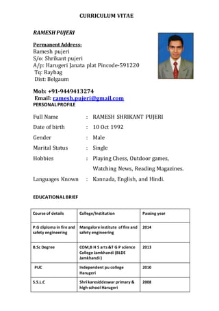 CURRICULUM VITAE
RAMESH PUJERI
Permanent Address:
Ramesh pujeri
S/o: Shrikant pujeri
A/p: Harugeri Janata plat Pincode-591220
Tq: Raybag
Dist: Belgaum
Mob: +91-9449413274
Email: ramesh.pujeri@gmail.com
PERSONAL PROFILE
Full Name : RAMESH SHRIKANT PUJERI
Date of birth : 10 Oct 1992
Gender : Male
Marital Status : Single
Hobbies : Playing Chess, Outdoor games,
Watching News, Reading Magazines.
Languages Known : Kannada, English, and Hindi.
EDUCATIONAL BRIEF
Course of details College/Institution Passing year
P.G diploma in fire and
safety engineering
Mangalore institute of fire and
safety engineering
2014
B.Sc Degree COM,B H S arts &T G P science
College Jamkhandi (BLDE
Jamkhandi )
2013
PUC Independent pu college
Harugeri
2010
S.S.L.C Shri karesiddeswar primary &
high school Harugeri
2008
 