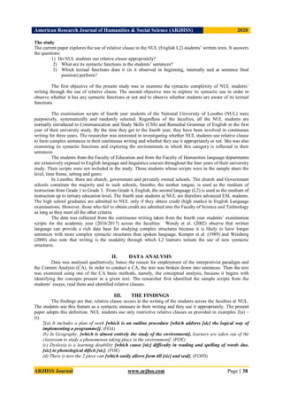 American Research Journal of Humanities & Social Science (ARJHSS)R) 2020
ARJHSS Journal www.arjhss.com Page | 38
The study
The current paper explores the use of relative clause in the NUL (English L2) students’ written texts. It answers
the questions:
1) Do NUL students use relative clause appropriately?
2) What are its syntactic functions in the students’ sentences?
3) Which textual functions does it (is it observed in beginning, internally and at sentence final
position) perform?
The first objective of the present study was to examine the syntactic complexity of NUL students’
writing through the use of relative clause. The second objective was to explore its syntactic use in order to
observe whether it has any syntactic functions or not and to observe whether students are aware of its textual
functions.
The examination scripts of fourth year students of the National University of Lesotho (NUL) were
purposively, systematically and randomly selected. Regardless of the faculties, all the NUL students are
normally introduced to Communication and Study Skills (CSS) and Remedial Grammar of English in the first
year of their university study. By the time they get to the fourth year, they have been involved in continuous
writing for three years. The researcher was interested in investigating whether NUL students use relative clause
to form complex sentences in their continuous writing and whether they use it appropriately or not. She was also
examining its syntactic functions and exploring the environments in which this category is reflected in their
sentences.
The students from the Faculty of Education and from the Faculty of Humanities language departments
are extensively exposed to English language and linguistics courses throughout the four years of their university
study. Their scripts were not included in the study. These students whose scripts were in the sample share the
level, time frame, setting and genre.
In Lesotho, there are church, government and privately owned schools. The church and Government
schools constitute the majority and in such schools, Sesotho, the mother tongue, is used as the medium of
instruction from Grade 1 to Grade 3. From Grade 4, English, the second language (L2) is used as the medium of
instruction up to tertiary education level. The fourth year students at NUL are therefore advanced ESL students.
The high school graduates are admitted to NUL only if they obtain credit (high marks) in English Language
examinations. However, those who fail to obtain credit are admitted into the Faculty of Science and Technology
as long as they meet all the other criteria.
The data was collected from the continuous writing taken from the fourth year students’ examination
scripts for the academic year (2016/2017) across the faculties. Wendy et al. (2002) observe that written
language can provide a rich data base for studying complex structures because it is likely to have longer
sentences with more complex syntactic structures than spoken language. Kemper et al. (1989) and Weisberg
(2000) also note that writing is the modality through which L2 learners initiate the use of new syntactic
structures.
II. DATA ANALYSIS
Data was analysed qualitatively, hence the reason for employment of the interpretivist paradigm and
the Content Analysis (CA). In order to conduct a CA, the text was broken down into sentences. Then the text
was examined using one of the CA basic methods, namely, the conceptual analysis, because it begins with
identifying the concepts present in a given text. The researcher first identified the sample scripts from the
students’ essays, read them and identified relative clauses.
III. THE FINDINGS
The findings are that, relative clause occurs in the writing of the students across the faculties at NUL.
The students use this feature as a syntactic measure in their writing and they use it appropriately. The present
paper adopts this definition. NUL students use only restrictive relative clauses as provided in examples 2(a) –
(t).
2(a) It includes a plan of work [which is an outline procedure [which address [sic] the logical way of
implementing a programme]]. (FOA)
(b) In Geography, [which is almost entirely the study of the environment], learners are taken out of the
classroom to study a phenomenon taking place in the environment]. (FOE)
(c) Dyslexia is a learning disability [which cause [sic] difficulty in reading and spelling of words due.
[sic] to phonological dificit [sic]. (FOE)
(d) There is now the 2 piece can [which easily allows form till [sic] and seal]. (FOHS)
 