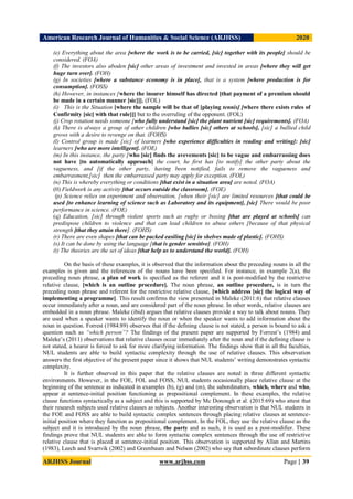 American Research Journal of Humanities & Social Science (ARJHSS)R) 2020
ARJHSS Journal www.arjhss.com Page | 39
(e) Everything about the area [where the work is to be carried, [sic] together with its people] should be
considered. (FOA)
(f) The investors also aboden [sic] other areas of investment and invested in areas [where they will get
huge turn over]. (FOH)
(g) In societies [where a substance economy is in place], that is a system [where production is for
consumption]. (FOSS)
(h) However, in instances [where the insurer himself has directed [that payment of a premium should
be made in a certain manner [sic]]]. (FOL)
(i) This is the Situation [where the sample will be that of [playing tennis] [where there exists rules of
Confirmity [sic] with that rule]]] but to the overruling of the opponent. (FOL)
(j) Crop rotation needs someone [who fully understand [sic] the plant nutrient [sic] requirements]. (FOA)
(k) There is always a group of other children [who bullies [sic] others at schools], [sic] a bullied child
grows with a desire to revenge on that. (FOHS)
(l) Control group is made [sic] of learners [who experience difficulties in reading and writing]: [sic]
learners [who are more intelligent]. (FOE)
(m) In this instance, the party [who [sic] finds the avevements [sic] to be vague and embarrassing does
not have [to automatically approach] the court, he first has [to notify] the other party about the
vagueness, and [if the other party, having been notified, fails to remove the vagueness and
embarrasment,[sic] then the embarrassed party may apply for exception. (FOL)
(n) This is whereby everything or conditions [that exist in a situation area] are noted. (FOA)
(0) Fieldwork is any activity [that occurs outside the classroom]. (FOE)
(p) Science relies on experiment and observation, [when their [sic] are limited resources [that could be
used [to enhance learning of science such as Laboratory and its equipment], [sic] There would be poor
performance in science. (FOE)
(q) Education, [sic] through violent sports such as rugby or boxing [that are played at schools] can
predispose children to violence and that can lead children to abuse others [because of that physical
strength [that they attain there]. (FOHS)
(r) There are even shapes [that can be packed easiling [sic] in shelves made of plastic]. (FOHS)
(s) It can be done by using the language [that is gender sensitive]. (FOH)
(t) The theories are the set of ideas [that help us to understand the world]. (FOH)
On the basis of these examples, it is observed that the information about the preceding nouns in all the
examples is given and the references of the nouns have been specified. For instance, in example 2(a), the
preceding noun phrase, a plan of work is specified as the referent and it is post-modified by the restrictive
relative clause, [which is an outline procedure]. The noun phrase, an outline procedure, is in turn the
preceding noun phrase and referent for the restrictive relative clause, [which address [sic] the logical way of
implementing a programme]. This result confirms the view presented in Maleke (2011:6) that relative clauses
occur immediately after a noun, and are considered part of the noun phrase. In other words, relative clauses are
embedded in a noun phrase. Maleke (ibid) argues that relative clauses provide a way to talk about nouns. They
are used when a speaker wants to identify the noun or when the speaker wants to add information about the
noun in question. Forrest (1984:89) observes that if the defining clause is not stated, a person is bound to ask a
question such as “which person”? The findings of the present paper are supported by Forrest’s (1984) and
Maleke’s (2011) observations that relative clauses occur immediately after the noun and if the defining clause is
not stated, a hearer is forced to ask for more clarifying information. The findings show that in all the faculties,
NUL students are able to build syntactic complexity through the use of relative clauses. This observation
answers the first objective of the present paper since it shows that NUL students’ writing demonstrates syntactic
complexity.
It is further observed in this paper that the relative clauses are noted in three different syntactic
environments. However, in the FOE, FOL and FOSS, NUL students occasionally place relative clause at the
beginning of the sentence as indicated in examples (b), (g) and (m), the subordinators, which, where and who,
appear at sentence-initial position functioning as prepositional complement. In these examples, the relative
clause functions syntactically as a subject and this is supported by Mc Donough et al. (2015:69) who attest that
their research subjects used relative clauses as subjects. Another interesting observation is that NUL students in
the FOE and FOSS are able to build syntactic complex sentences through placing relative clauses at sentence-
initial position where they function as prepositional complement. In the FOL, they use the relative clause as the
subject and it is introduced by the noun phrase, the party and as such, it is used as a post-modifier. These
findings prove that NUL students are able to form syntactic complex sentences through the use of restrictive
relative clause that is placed at sentence-initial position. This observation is supported by Allan and Martins
(1983), Leech and Svartvik (2002) and Greenbaum and Nelson (2002) who say that subordinate clauses perform
 