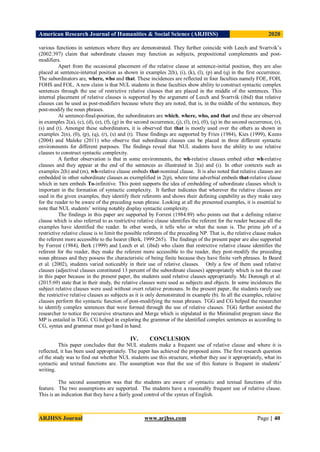 American Research Journal of Humanities & Social Science (ARJHSS)R) 2020
ARJHSS Journal www.arjhss.com Page | 40
various functions in sentences where they are demonstrated. They further coincide with Leech and Svartvik’s
(2002:397) claim that subordinate clauses may function as subjects, prepositional complements and post-
modifiers.
Apart from the occasional placement of the relative clause at sentence-initial position, they are also
placed at sentence-internal position as shown in examples 2(h), (i), (k), (l), (p) and (q) in the first occurrence.
The subordinators are, where, who and that. These incidences are reflected in four faculties namely FOE, FOH,
FOHS and FOL. A new claim is that NUL students in these faculties show ability to construct syntactic complex
sentences through the use of restrictive relative clauses that are placed in the middle of the sentences. This
internal placement of relative clauses is supported by the argument of Leech and Svartvik (ibid) that relative
clauses can be used as post-modifiers because where they are noted, that is, in the middle of the sentences, they
post-modify the noun phrases.
At sentence-final-position, the subordinators are which, where, who, and that and these are observed
in examples 2(a), (c), (d), (e), (f), (g) in the second occurrence, (j), (l), (n), (0), (q) in the second occurrence, (r),
(s) and (t). Amongst these subordinators, it is observed that that is mostly used over the others as shown in
examples 2(n), (0), (p), (q), (r), (s) and (t). These findings are supported by Fries (1984), Kies (1999), Keens
(2004) and Maleke (2011) who observe that subordinate clauses can be placed in three different syntactic
environments for different purposes. The findings reveal that NUL students have the ability to use relative
clauses to construct syntactic complexity.
A further observation is that in some environments, the wh-relative clauses embed other wh-relative
clauses and they appear at the end of the sentences as illustrated in 2(a) and (i). In other contexts such as
examples 2(h) and (m), wh-relative clause embeds that-nominal clause. It is also noted that relative clauses are
embedded in other subordinate clauses as exemplified in 2(p), where time adverbial embeds that-relative clause
which in turn embeds To-infinitive. This point supports the idea of embedding of subordinate clauses which is
important in the formation of syntactic complexity. It further indicates that wherever the relative clauses are
used in the given examples, they identify their referents and shows their defining capability as they make easy
for the reader to be aware of the preceding noun phrase. Looking at all the presented examples, it is essential to
note that NUL students’ writing notably display syntactic complexity.
The findings in this paper are supported by Forrest (1984:89) who points out that a defining relative
clause which is also referred to as restrictive relative clause identifies the referent for the reader because all the
examples have identified the reader. In other words, it tells who or what the noun is. The prime job of a
restrictive relative clause is to limit the possible referents of the preceding NP. That is, the relative clause makes
the referent more accessible to the hearer (Berk, 1999:265). The findings of the present paper are also supported
by Forrest (1984), Berk (1999) and Leech et al. (ibid) who claim that restrictive relative clause identifies the
referent for the reader, they make the referent more accessible to the reader, they post-modify the preceding
noun phrases and they possess the characteristic of being finite because they have finite verb phrases. In Beard
et al. (2002), students varied noticeably in their use of relative clauses. Only a few of them used relative
clauses (adjectival clauses constituted 13 percent of the subordinate clauses) appropriately which is not the case
in this paper because in the present paper, the students used relative clauses appropriately. Mc Donough et al.
(2015:69) state that in their study, the relative clauses were used as subjects and objects. In some incidences the
subject relative clauses were used without overt relative pronouns. In the present paper, the students rarely use
the restrictive relative clauses as subjects as it is only demonstrated in example (b). In all the examples, relative
clauses perform the syntactic function of post-modifying the noun phrases. TGG and CG helped the researcher
to identify complex sentences that were formed through the use of relative clauses. TGG further assisted the
researcher to notice the recursive structures and Merge which is stipulated in the Minimalist program since the
MP is entailed in TGG. CG helped in exploring the grammar of the identified complex sentences as according to
CG, syntax and grammar must go hand in hand.
IV. CONCLUSION
This paper concludes that the NUL students make a frequent use of relative clause and where it is
reflected, it has been used appropriately. The paper has achieved the proposed aims. The first research question
of the study was to find out whether NUL students use this structure, whether they use it appropriately, what its
syntactic and textual functions are. The assumption was that the use of this feature is frequent in students’
writing.
The second assumption was that the students are aware of syntactic and textual functions of this
feature. The two assumptions are supported. The students have a reasonably frequent use of relative clause.
This is an indication that they have a fairly good control of the syntax of English.
 