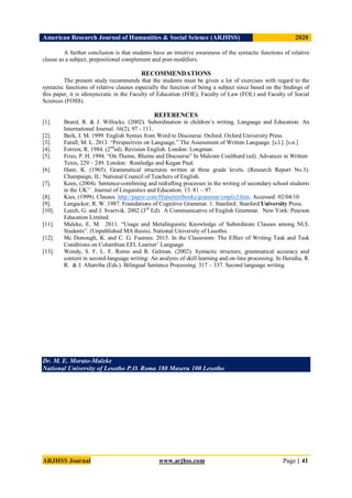 American Research Journal of Humanities & Social Science (ARJHSS)R) 2020
ARJHSS Journal www.arjhss.com Page | 41
A further conclusion is that students have an intuitive awareness of the syntactic functions of relative
clause as a subject, prepositional complement and post-modifiers.
RECOMMENDATIONS
The present study recommends that the students must be given a lot of exercises with regard to the
syntactic functions of relative clauses especially the function of being a subject since based on the findings of
this paper, it is idiosyncratic in the Faculty of Education (FOE), Faculty of Law (FOL) and Faculty of Social
Sciences (FOSS).
REFERENCES
[1]. Beard, R. & J. Willocks. (2002). Subordination in children’s writing. Language and Education: An
International Journal. 16(2), 97 - 111.
[2]. Berk, I. M. 1999. English Syntax from Word to Discourse. Oxford: Oxford University Press.
[3]. Farall, M. L. 2013. “Perspectives on Language.” The Assessment of Written Language. [s.l.]. [s.n.]
[4]. Forrest, R. 1984. (2nd
ed). Revision English. London: Longman.
[5]. Fries, P. H. 1994. “On Theme, Rheme and Discourse” In Malcom Coulthard (ed). Advances in Written
Texts, 229 – 249. London: Routledge and Kegan Paul.
[6]. Hunt, K. (1965). Grammatical structures written at three grade levels. (Research Report No.3).
Champaign, IL: National Council of Teachers of English.
[7]. Keen, (2004). Sentence-combining and redrafting processes in the writing of secondary school students
in the UK’’. Journal of Linguistics and Education. 15. 81 – 97.
[8]. Kies, (1999). Clauses. http://papyr.com/Hypertextbooks/grammar/cmplx3.htm. Accessed: 02/04/10
[9]. Langacker, R. W. 1987. Foundations of Cognitive Grammar. 1. Stanford: Stanford University Press.
[10]. Leech, G. and J. Svartvik. 2002 (3rd
Ed). A Communicative of English Grammar. New York: Pearson
Education Limited.
[11]. Maleke, E. M. 2011. “Usage and Metalinguistic Knowledge of Subordinate Clauses among NUL
Students”. (Unpublished MA thesis). National University of Lesotho.
[12]. Mc Donough, K. and C. G. Fuentes. 2015. In the Classroom: The Effect of Writing Task and Task
Conditions on Columbian EFL Learner’ Language
[13]. Wendy, S. F, L. F. Romo and R. Gelman. (2002). Syntactic structure, grammatical accuracy and
content in second-language writing: An analysis of skill learning and on-line processing. In Heredia, R.
R. & J. Altarriba (Eds.). Bilingual Sentence Processing. 317 – 337. Second language writing.
Dr. M. E. Morato-Maleke
National University of Lesotho P.O. Roma 180 Maseru 100 Lesotho
 