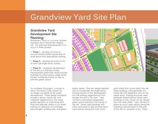 Grandview Yard Site Plan
8
Grandview Yard
Development Site
Planning:
Grandview Yard is a 114 acre, formerly
industrial, site in Grandview Heights,
OH. The planned redevelopment is to
occur in three phases:
• Phase I – develop 10 acres to
accommodate 50,000 square feet of
retail space and appropriate parking.
• Phase II – develop 60 acres of into
at least 140 single family homes.
• Phase III – complete development
of the site as a Planned United
Development (PUD) that would include
buildings for office space, single family
homes, multifamily homes as well as
planned green space.
To complete this project I choose to
follow the Smart Code Version 9.2
for design standards of the entire
development. These design standards
enable a dense, mixed-use, and
walkable neighborhood. The code
guides decisions on everything from
lane and sidewalk widths, to on-street
parking, lot setbacks, lot coverage
percentages, building sizes, and green
space needs. One key design element
was to incorporate the single family
housing section of the development
into the existing neighborhood that
borders this site to the west. I also
wanted a centralized designated
green space placed in the center of
the site. Mixed used buildings with
office and retail on ground level floors
were placed along the main north/
south street that would bisect the site.
These buildings were generally 4-6
stories tall with residential units on the
upper floors. Parking structures were
generally limited behind mixed used
buildings so they would not be viewed
from the main street. I also wanted to
place as much open space along the
adjoining railroad tracks to the east
of the site as I possible could. These
 