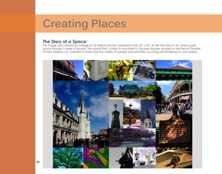 Creating Places
10
The Story of a Space:
This image was created as collage of 18 original photos, intended to be 18” x 24”, to tell the story of an urban public
space through a series of photos. The space that I chose to document is Jackson Square, located in the French Quarter
of New Orleans, LA. I wanted to showcase the variety of people and activities occurring simultaneously in one space.
 